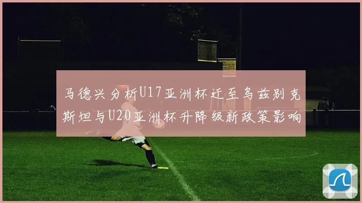 马德兴分析U17亚洲杯迁至乌兹别克斯坦与U20亚洲杯升降级新政策影响